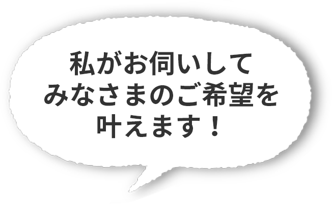 私がお伺いしてみなさまのご希望を叶えます!